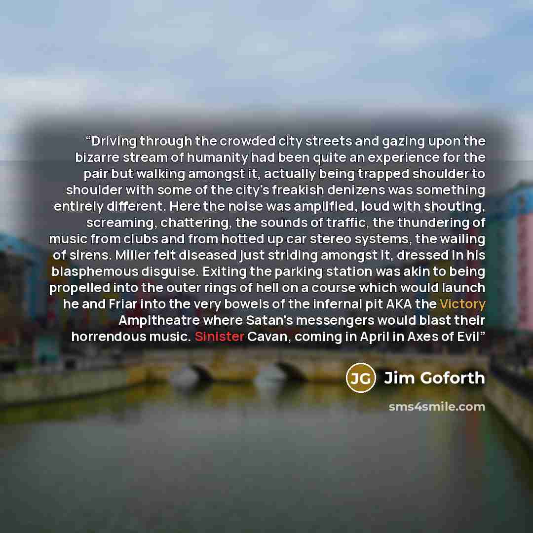 “Driving through the crowded city streets and gazing upon the bizarre stream of humanity had been quite an experience for the pair but walking amongst it, actually being trapped shoulder to shoulder with some of the city's freakish denizens was something entirely different. Here the noise was…” quote by Jim Goforth