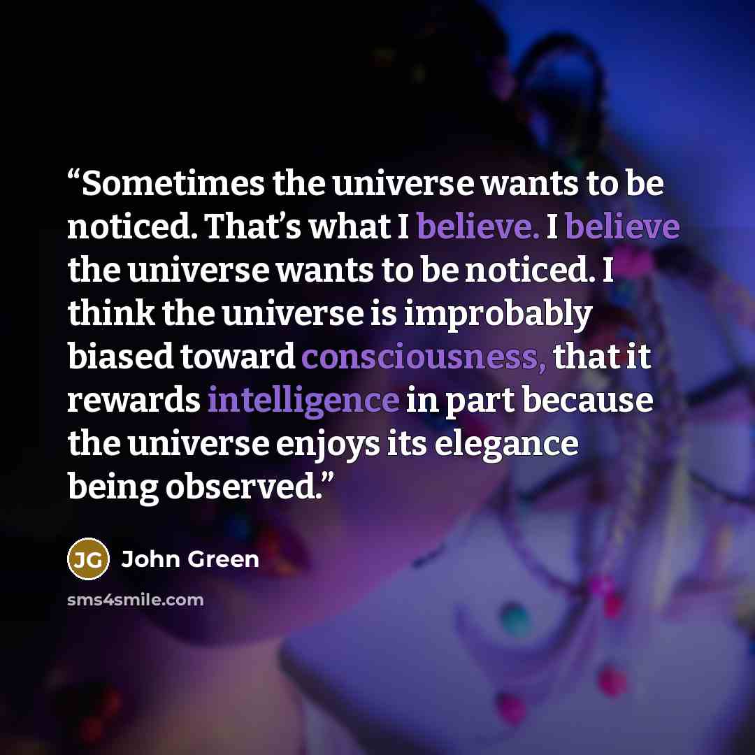 “Sometimes the universe wants to be noticed. That’s what I believe. I believe the universe wants to be noticed. I think the universe is improbably biased toward consciousness, that it rewards intelligence in part because the universe enjoys its elegance being observed.” quote by John Green