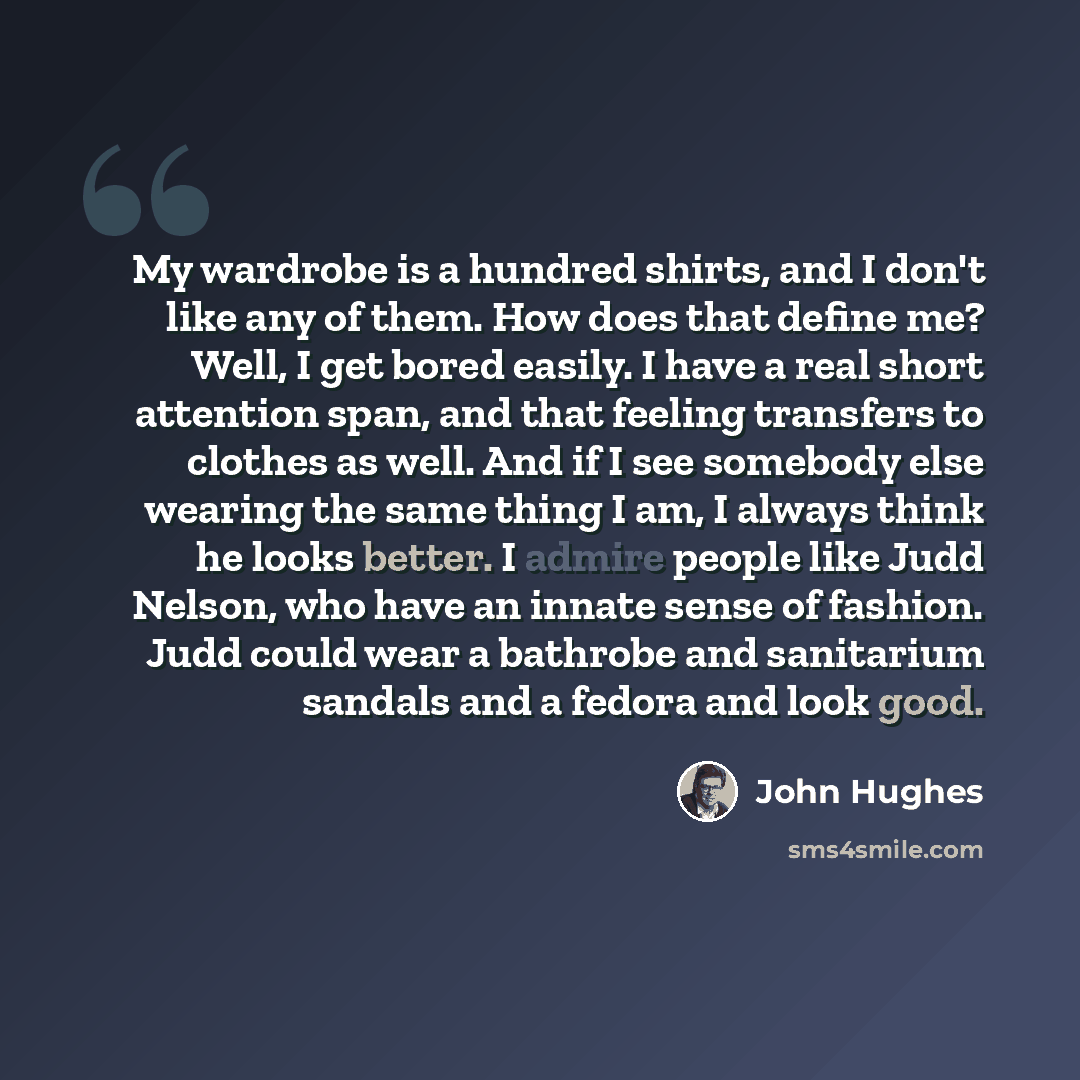 “My wardrobe is a hundred shirts, and I don't like any of them. How does that define me? Well, I get bored easily. I have a real short attention span, and that feeling transfers to clothes as well. And if I see somebody else wearing the same thing I am, I always think he looks better. I admire…” quote by John Hughes