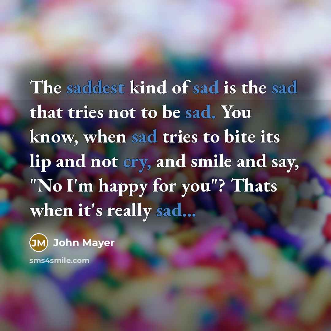 “The saddest kind of sad is the sad that tries not to be sad. You know, when sad tries to bite its lip and not cry, and smile and say, "No I'm happy for you"? Thats when it's really sad...” quote by John Mayer