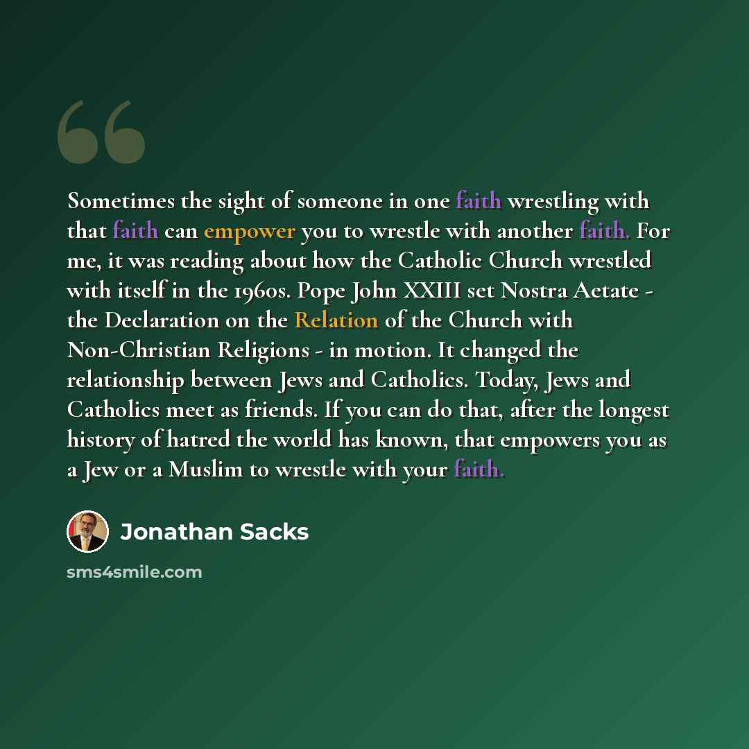 “Sometimes the sight of someone in one faith wrestling with that faith can empower you to wrestle with another faith. For me, it was reading about how the Catholic Church wrestled with itself in the 1960s. Pope John XXIII set Nostra Aetate - the Declaration on the Relation of the Church with…” quote by Jonathan Sacks