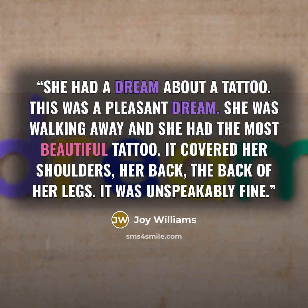 “She had a dream about a tattoo. This was a pleasant dream. She was walking away and she had the most beautiful tattoo. It covered her shoulders, her back, the back of her legs. It was unspeakably fine.” quote by Joy Williams