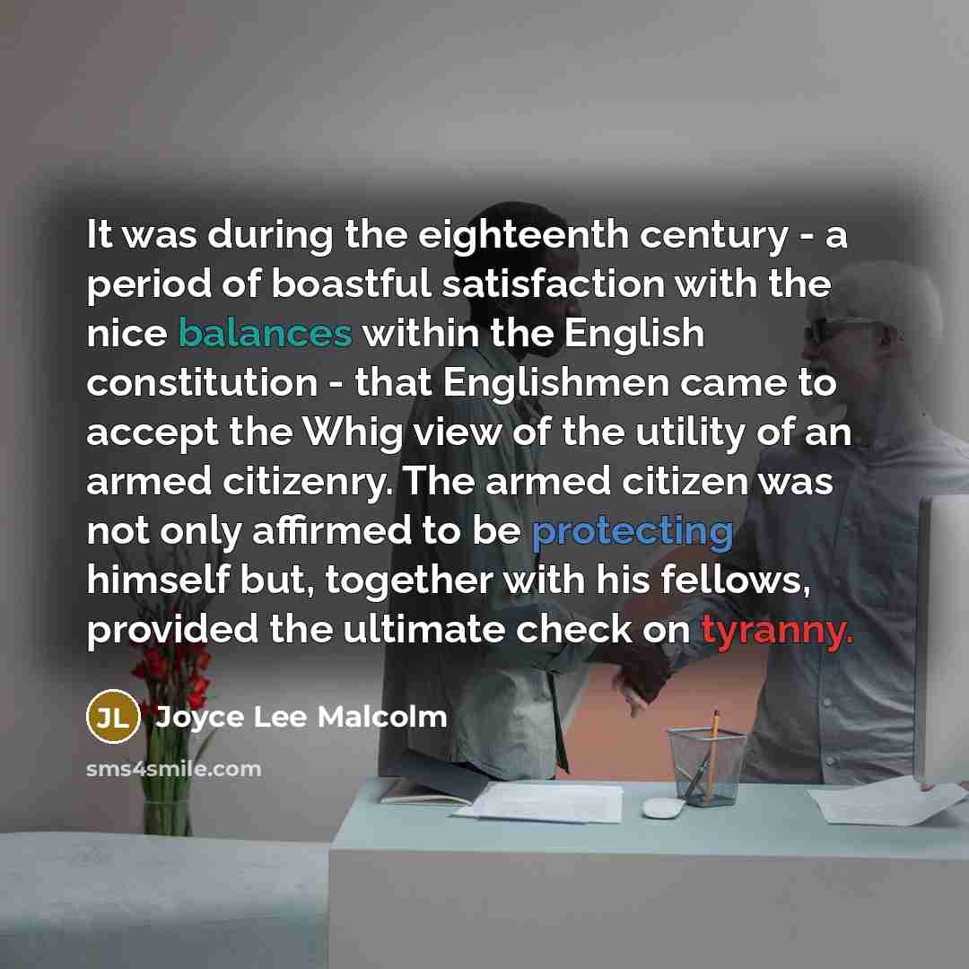 “It was during the eighteenth century - a period of boastful satisfaction with the nice balances within the English constitution - that Englishmen came to accept the Whig view of the utility of an armed citizenry. The armed citizen was not only affirmed to be protecting himself but, together with…” quote by Joyce Lee Malcolm