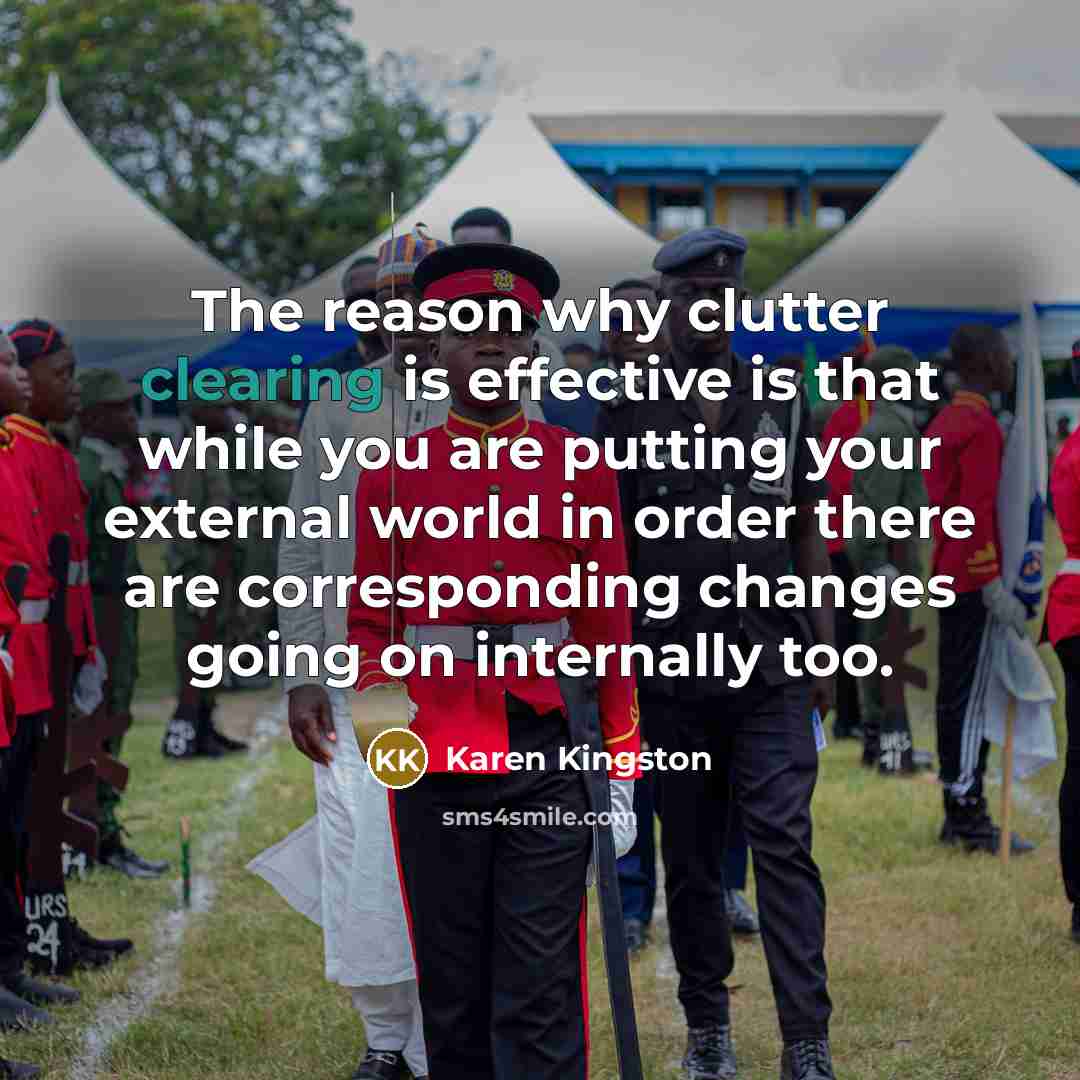 “The reason why clutter clearing is effective is that while you are putting your external world in order there are corresponding changes going on internally too.” quote by Karen Kingston