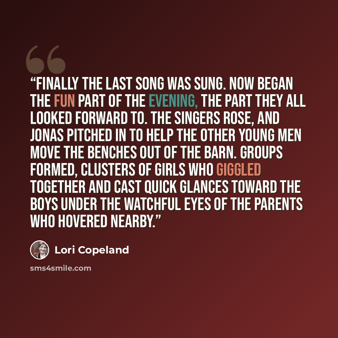 “Finally the last song was sung. Now began the fun part of the evening, the part they all looked forward to. The singers rose, and Jonas pitched in to help the other young men move the benches out of the barn. Groups formed, clusters of girls who giggled together and cast quick glances toward the…” quote by Lori Copeland