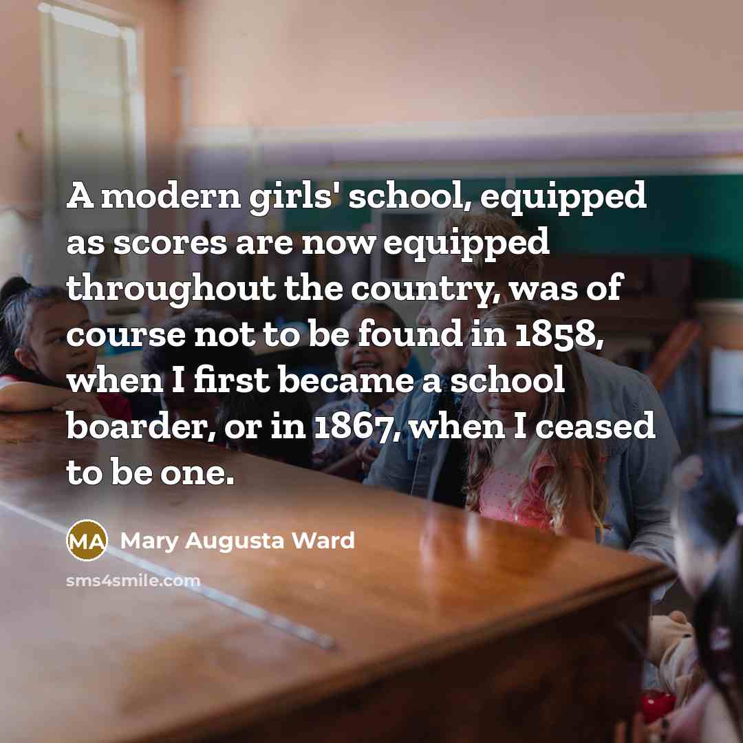 “A modern girls' school, equipped as scores are now equipped throughout the country, was of course not to be found in 1858, when I first became a school boarder, or in 1867, when I ceased to be one.” quote by Mary Augusta Ward