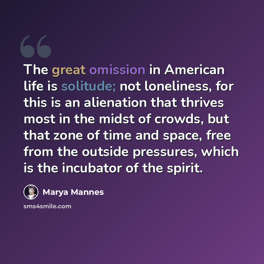 “The great omission in American life is solitude; not loneliness, for this is an alienation that thrives most in the midst of crowds, but that zone of time and space, free from the outside pressures, which is the incubator of the spirit.” quote by Marya Mannes
