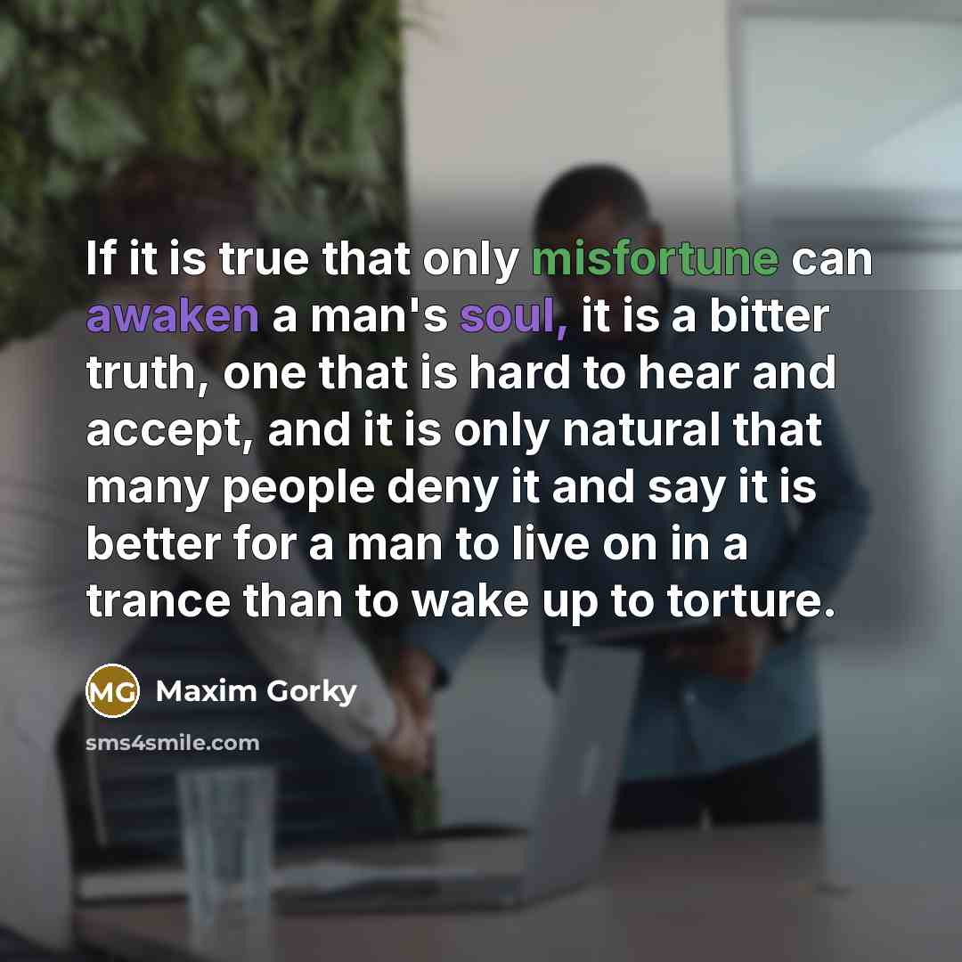 “If it is true that only misfortune can awaken a man's soul, it is a bitter truth, one that is hard to hear and accept, and it is only natural that many people deny it and say it is better for a man to live on in a trance than to wake up to torture.” quote by Maxim Gorky