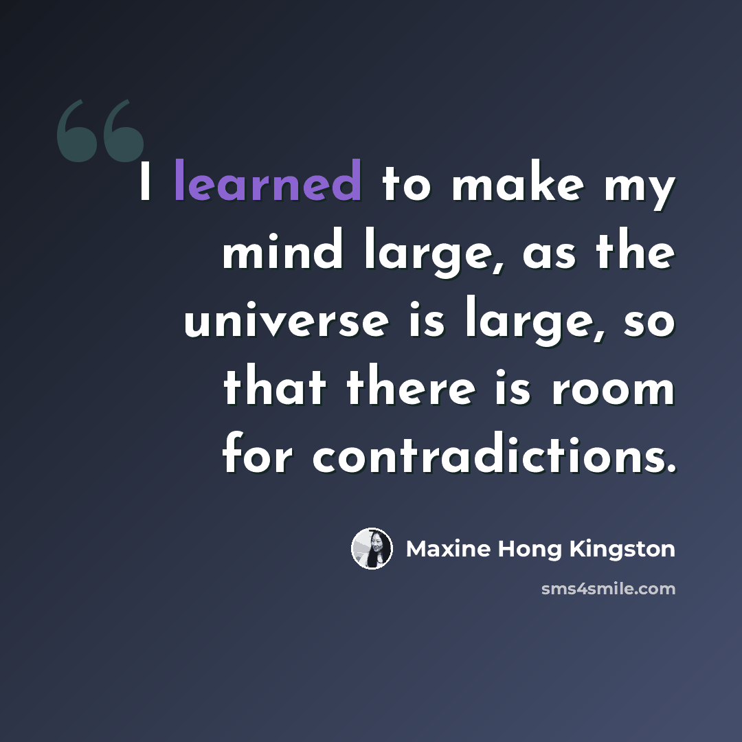 “I learned to make my mind large, as the universe is large, so that there is room for contradictions.” quote by Maxine Hong Kingston