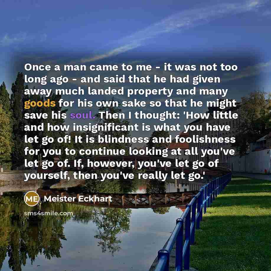 “Once a man came to me - it was not too long ago - and said that he had given away much landed property and many goods for his own sake so that he might save his soul. Then I thought: 'How little and how insignificant is what you have let go of! It is blindness and foolishness for you to continue…” quote by Meister Eckhart