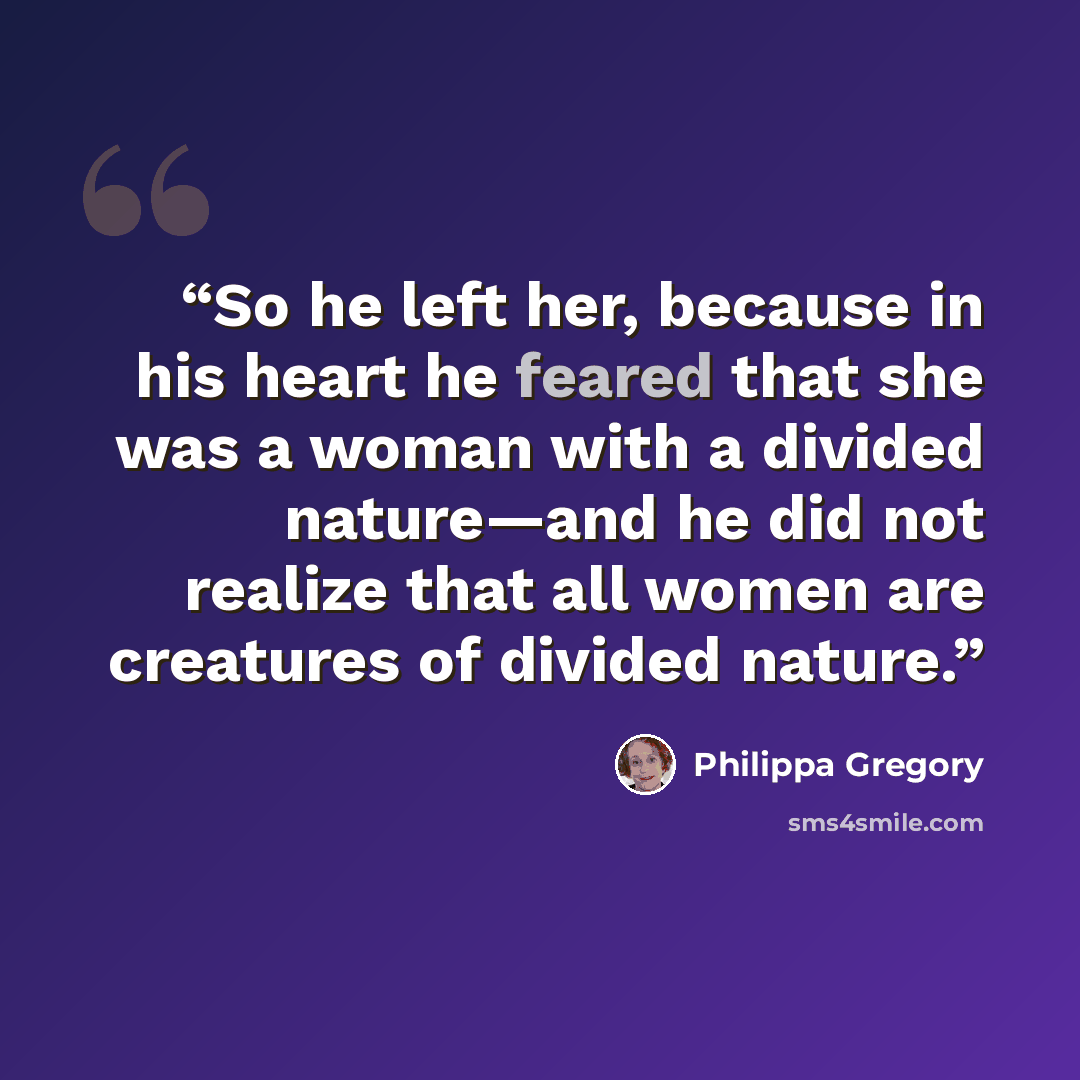 “So he left her, because in his heart he feared that she was a woman with a divided nature—and he did not realize that all women are creatures of divided nature.” quote by Philippa Gregory
