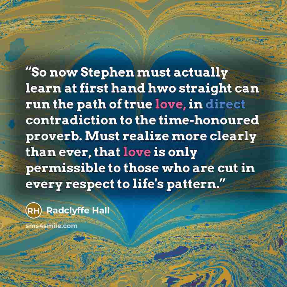 “So now Stephen must actually learn at first hand hwo straight can run the path of true love, in direct contradiction to the time-honoured proverb. Must realize more clearly than ever, that love is only permissible to those who are cut in every respect to life's pattern.” quote by Radclyffe Hall
