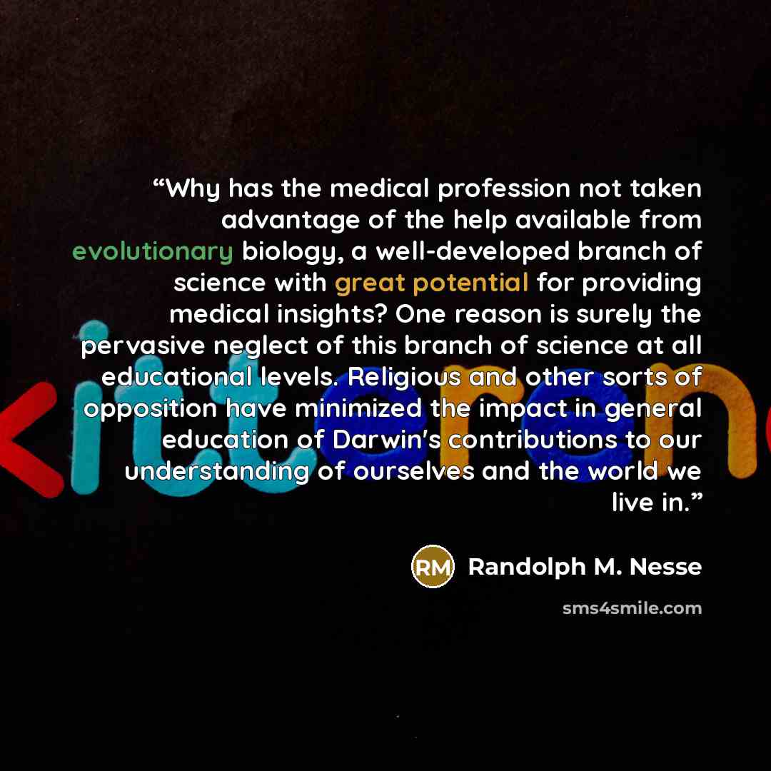 “Why has the medical profession not taken advantage of the help available from evolutionary biology, a well-developed branch of science with great potential for providing medical insights? One reason is surely the pervasive neglect of this branch of science at all educational levels. Religious and…” quote by Randolph M. Nesse