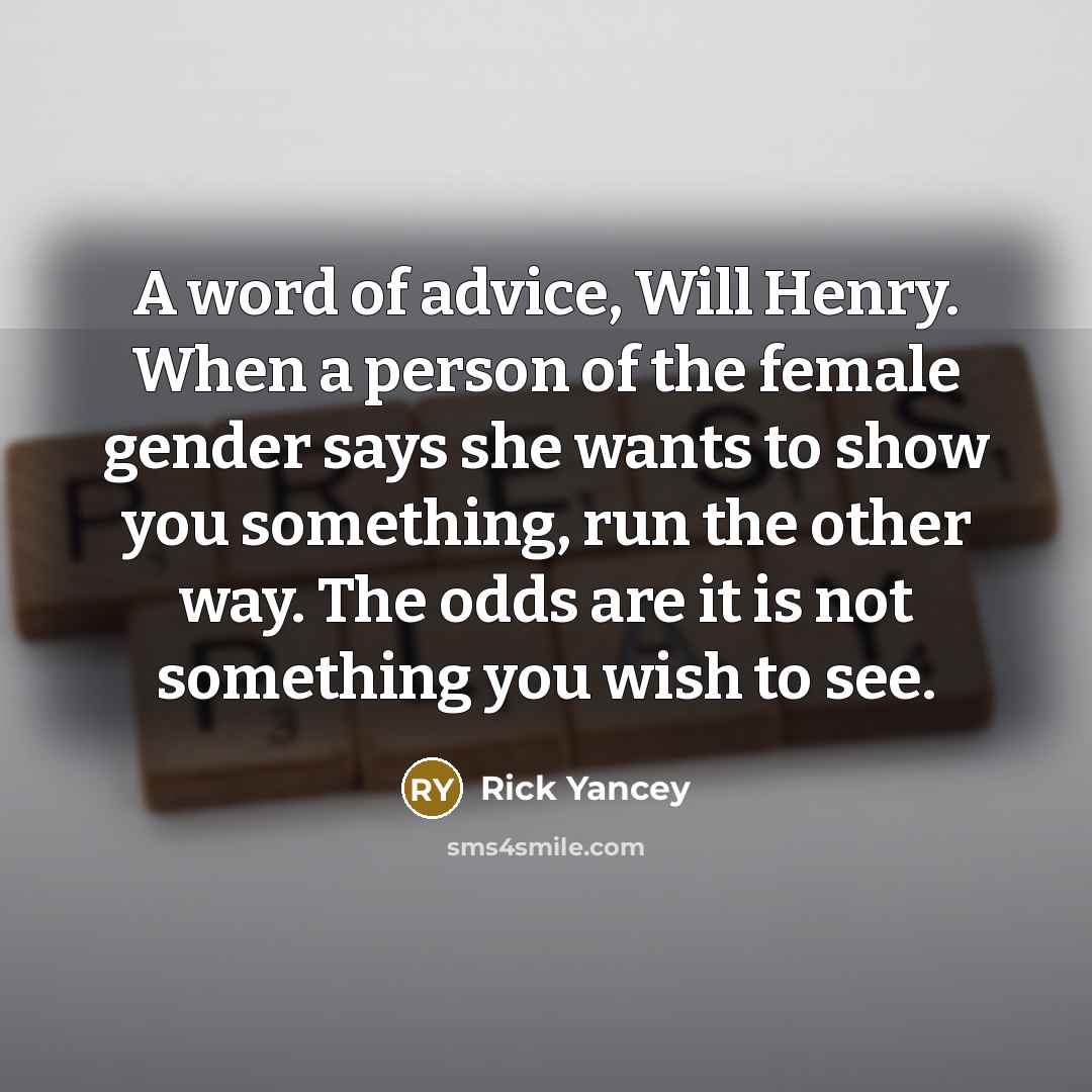“A word of advice, Will Henry. When a person of the female gender says she wants to show you something, run the other way. The odds are it is not something you wish to see.” quote by Rick Yancey