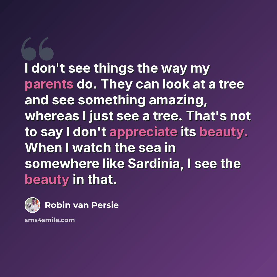 “I don't see things the way my parents do. They can look at a tree and see something amazing, whereas I just see a tree. That's not to say I don't appreciate its beauty. When I watch the sea in somewhere like Sardinia, I see the beauty in that.” quote by Robin Van Persie