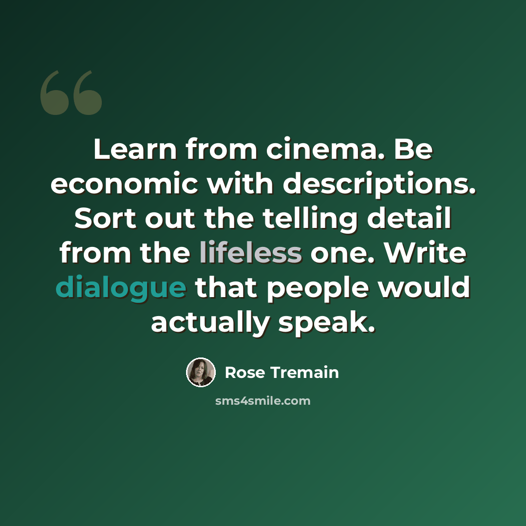 “Learn from cinema. Be economic with descriptions. Sort out the telling detail from the lifeless one. Write dialogue that people would actually speak.” quote by Rose Tremain