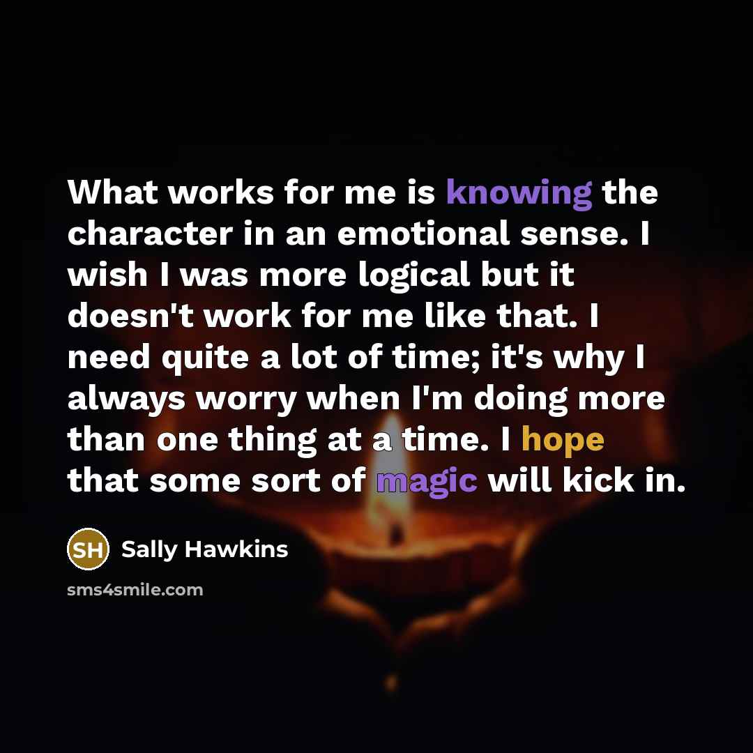 “What works for me is knowing the character in an emotional sense. I wish I was more logical but it doesn't work for me like that. I need quite a lot of time; it's why I always worry when I'm doing more than one thing at a time. I hope that some sort of magic will kick in.” quote by Sally Hawkins