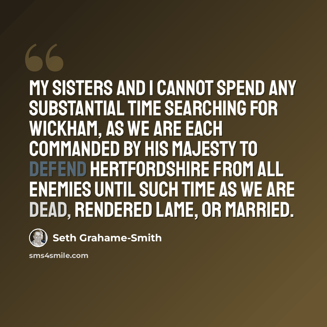 “My sisters and I cannot spend any substantial time searching for Wickham, as we are each commanded by His Majesty to defend Hertfordshire from all enemies until such time as we are dead, rendered lame, or married.” quote by Seth Grahame-Smith