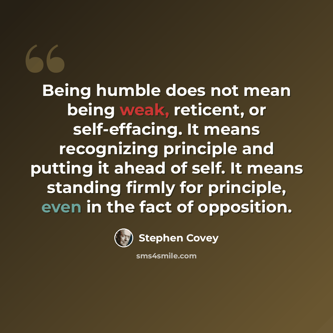 “Being humble does not mean being weak, reticent, or self-effacing. It means recognizing principle and putting it ahead of self. It means standing firmly for principle, even in the fact of opposition.” quote by Stephen Covey
