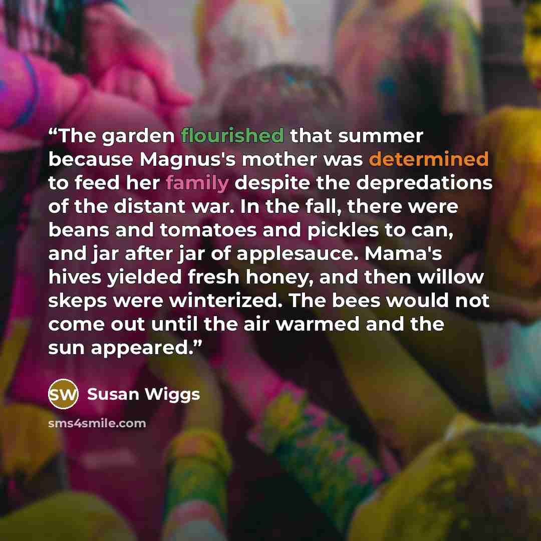 “The garden flourished that summer because Magnus's mother was determined to feed her family despite the depredations of the distant war. In the fall, there were beans and tomatoes and pickles to can, and jar after jar of applesauce. Mama's hives yielded fresh honey, and then willow skeps were…” quote by Susan Wiggs