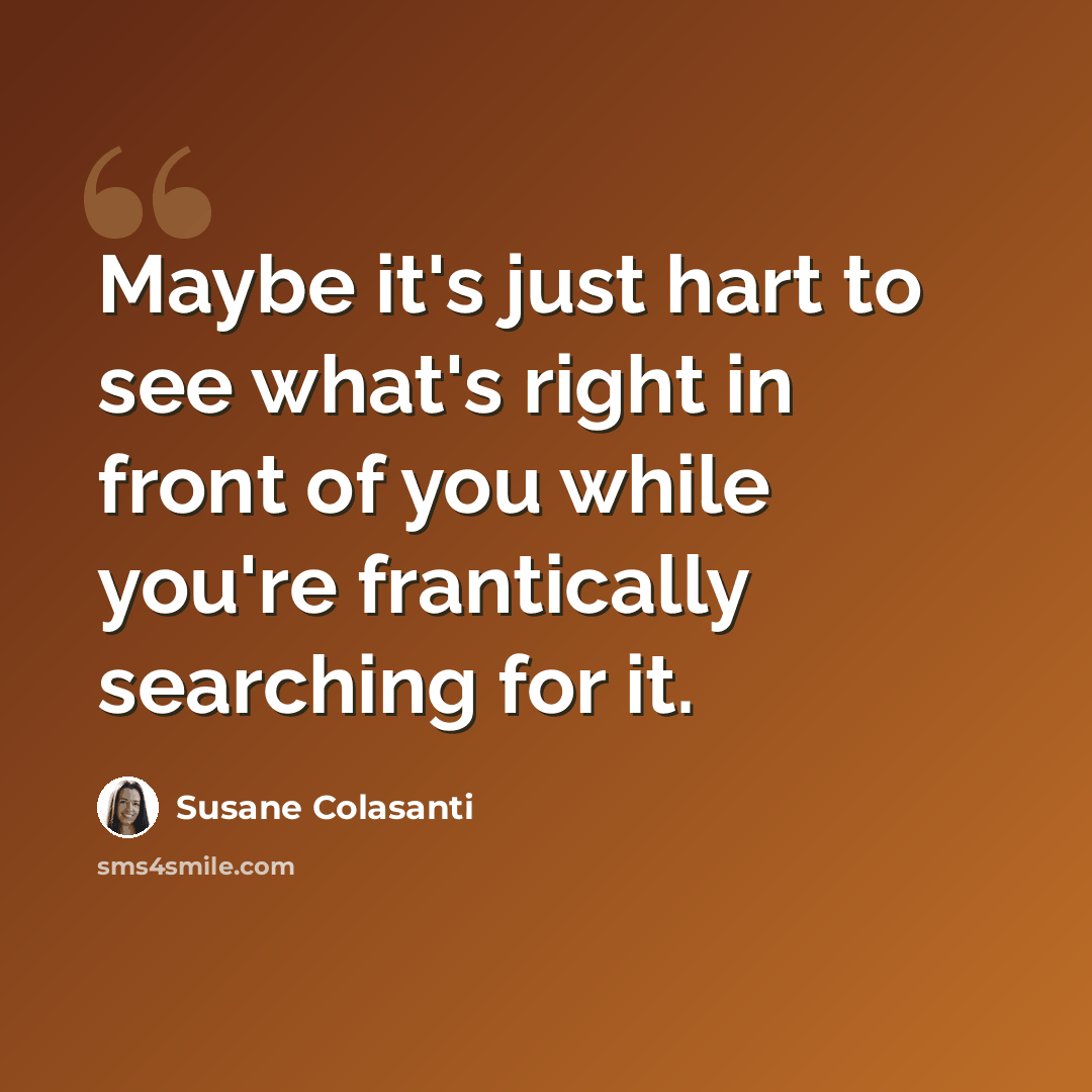 “Maybe it's just hart to see what's right in front of you while you're frantically searching for it.” quote by Susane Colasanti