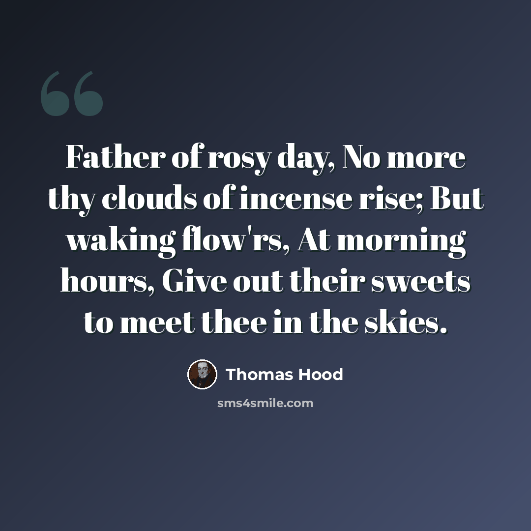 “Father of rosy day, No more thy clouds of incense rise; But waking flow'rs, At morning hours, Give out their sweets to meet thee in the skies.” quote by Thomas Hood