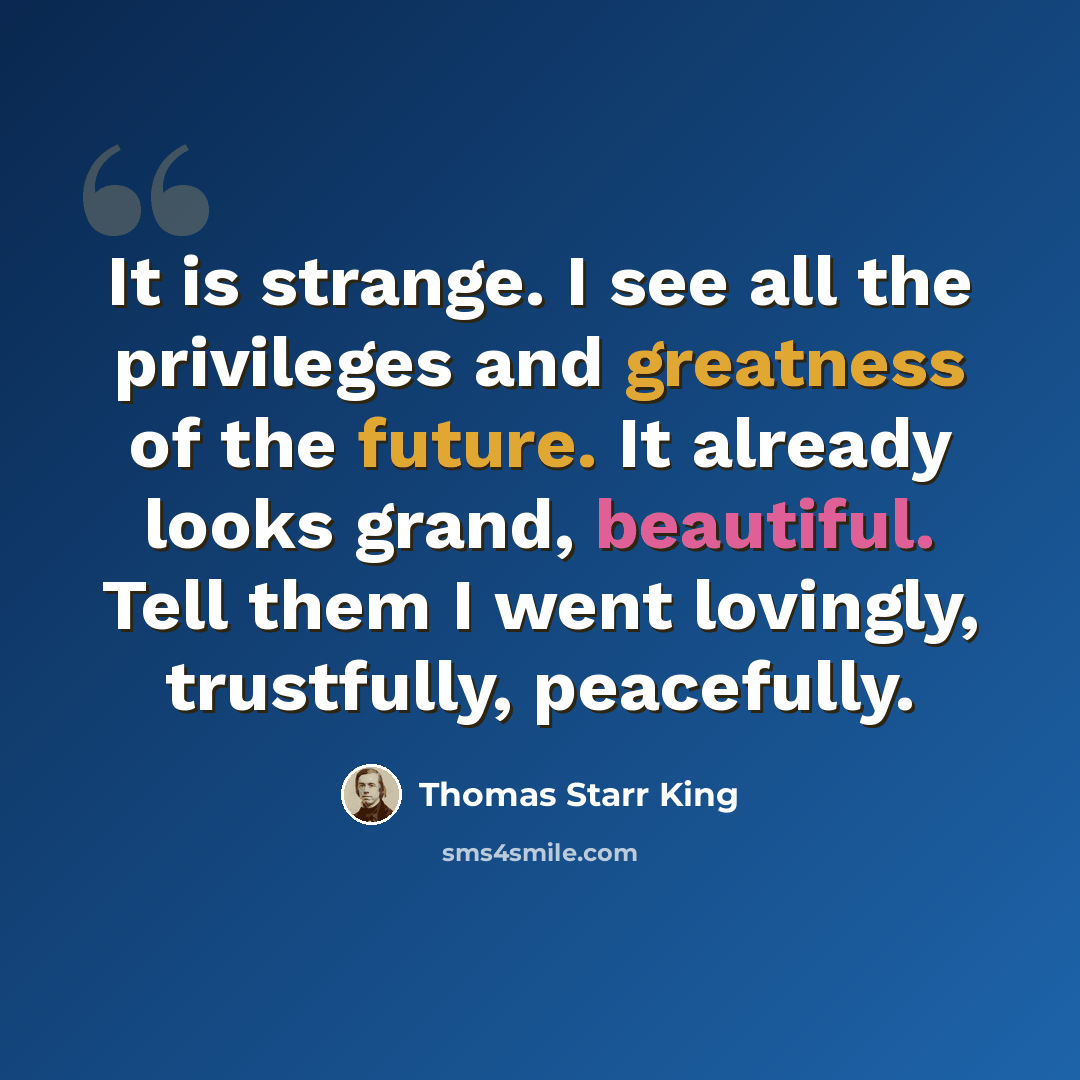 “It is strange. I see all the privileges and greatness of the future. It already looks grand, beautiful. Tell them I went lovingly, trustfully, peacefully.” quote by Thomas Starr King