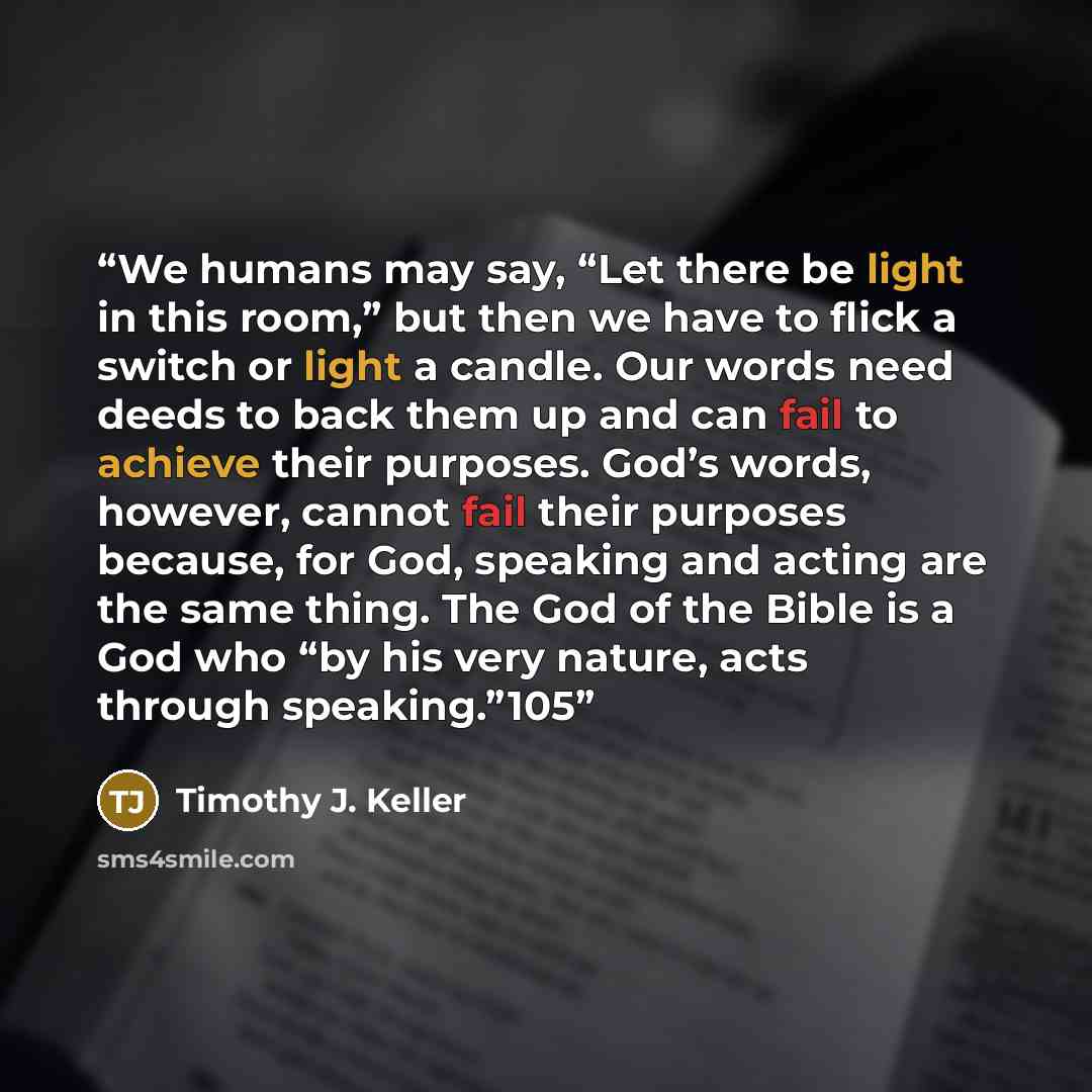 “We humans may say, “Let there be light in this room,” but then we have to flick a switch or light a candle. Our words need deeds to back them up and can fail to achieve their purposes. God’s words, however, cannot fail their purposes because, for God, speaking and acting are the same thing. The…” quote by Timothy J. Keller