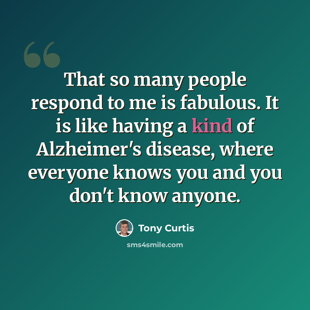 “That so many people respond to me is fabulous. It is like having a kind of Alzheimer's disease, where everyone knows you and you don't know anyone.” quote by Tony Curtis