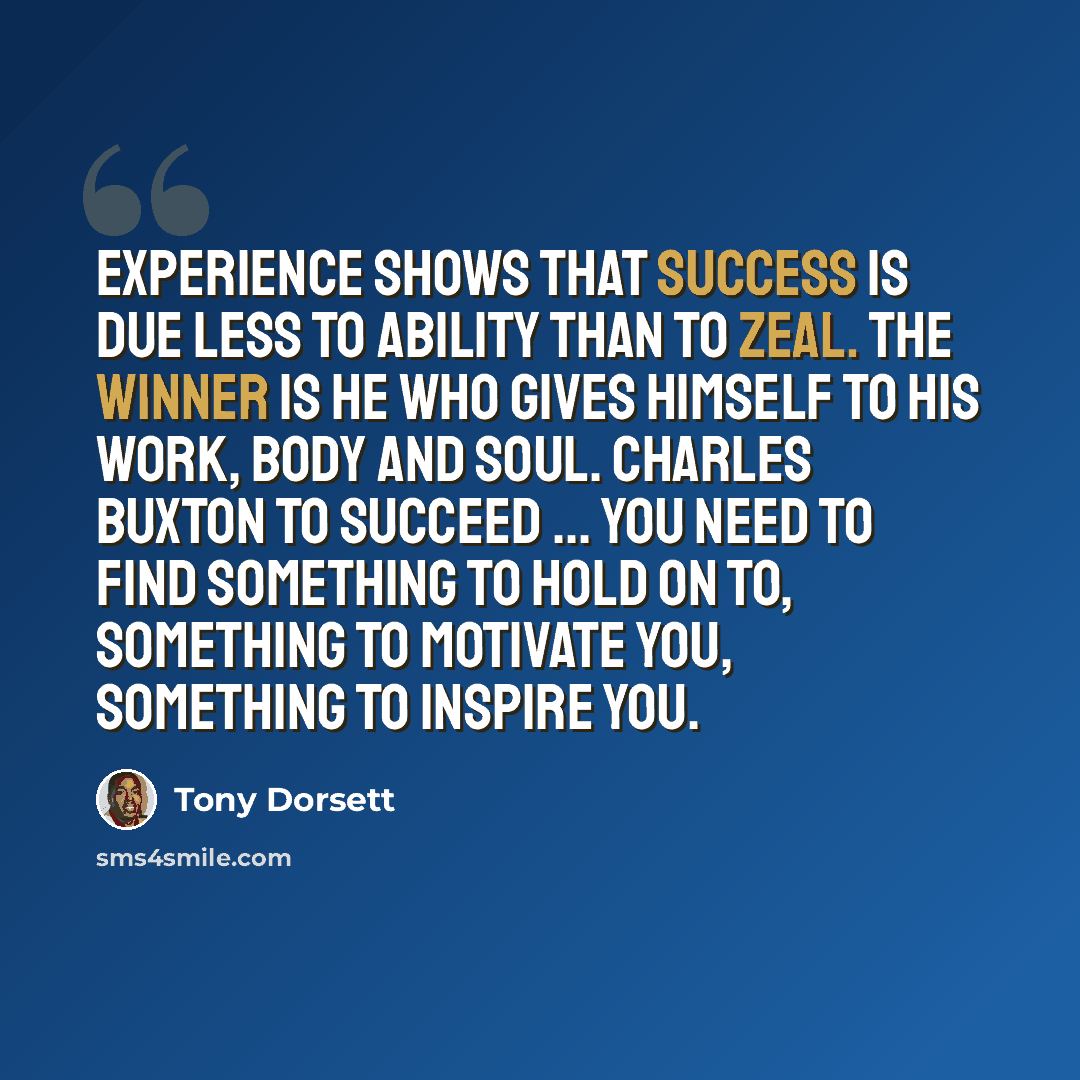 “Experience shows that success is due less to ability than to zeal. The winner is he who gives himself to his work, body and soul. Charles Buxton To succeed ... you need to find something to hold on to, something to motivate you, something to inspire you.” quote by Tony Dorsett
