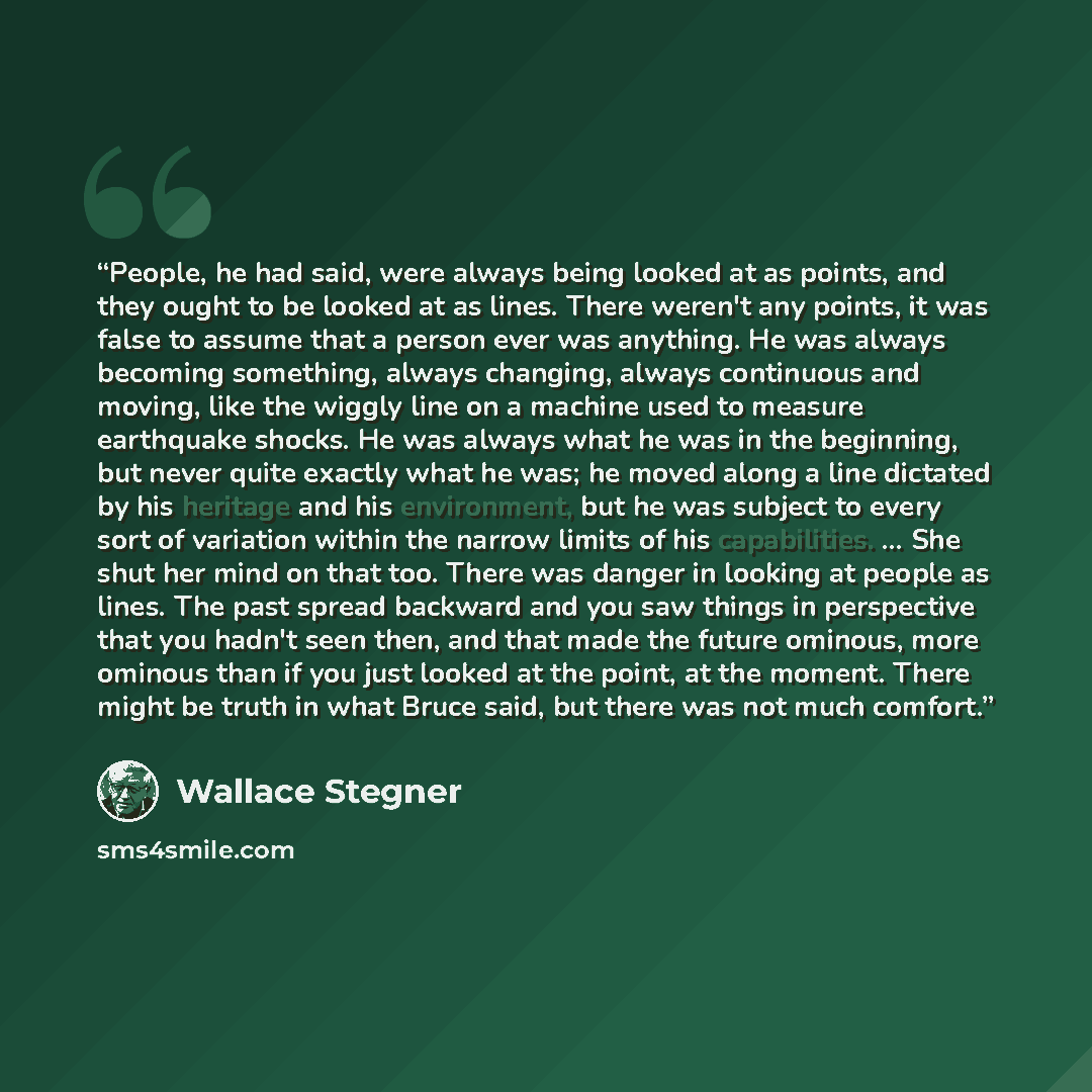 “People, he had said, were always being looked at as points, and they ought to be looked at as lines. There weren't any points, it was false to assume that a person ever was anything. He was always becoming something, always changing, always continuous and moving, like the wiggly line on a machine…” quote by Wallace Stegner