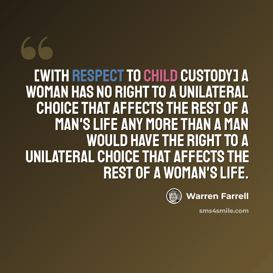“[With respect to child custody] a woman has no right to a unilateral choice that affects the rest of a man's life any more than a man would have the right to a unilateral choice that affects the rest of a woman's life.” quote by Warren Farrell