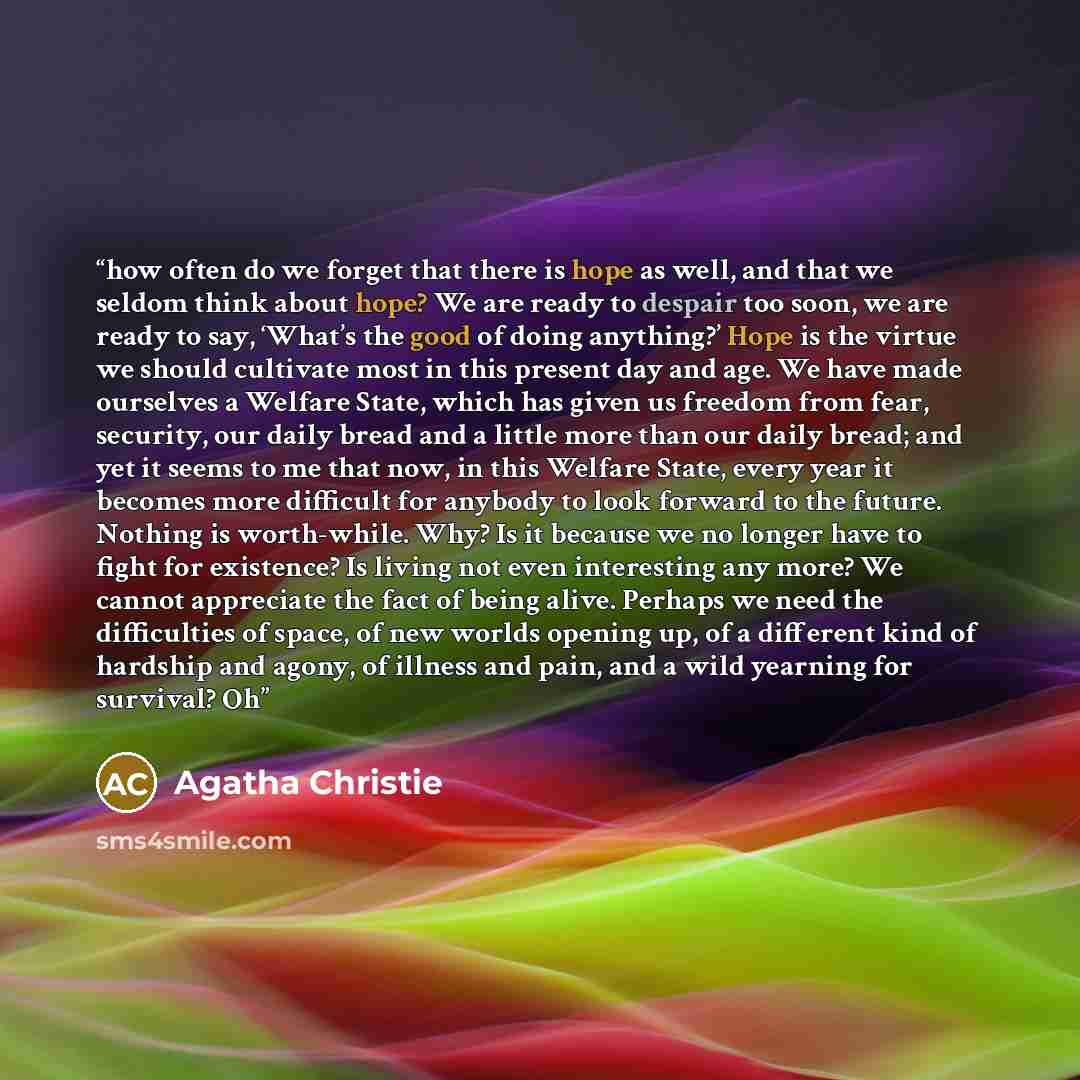 “how often do we forget that there is hope as well, and that we seldom think about hope? We are ready to despair too soon, we are ready to say, ‘What’s the good of doing anything?’ Hope is the virtue we should cultivate most in this present day and age. We have made ourselves a Welfare State, which…” quote by Agatha Christie