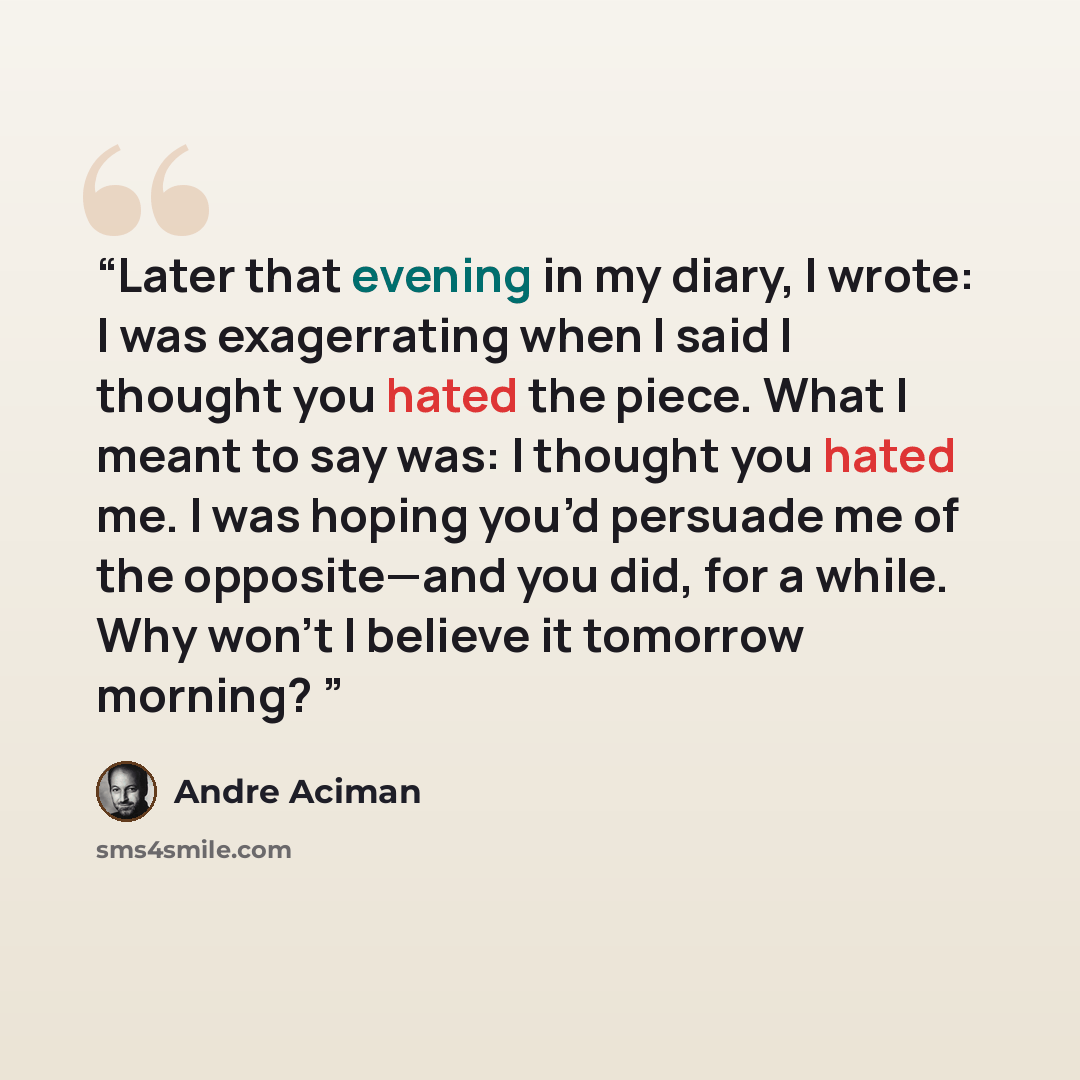 “Later that evening in my diary, I wrote: I was exagerrating when I said I thought you hated the piece. What I meant to say was: I thought you hated me. I was hoping you’d persuade me of the opposite—and you did, for a while. Why won’t I believe it tomorrow morning?” quote by André Aciman