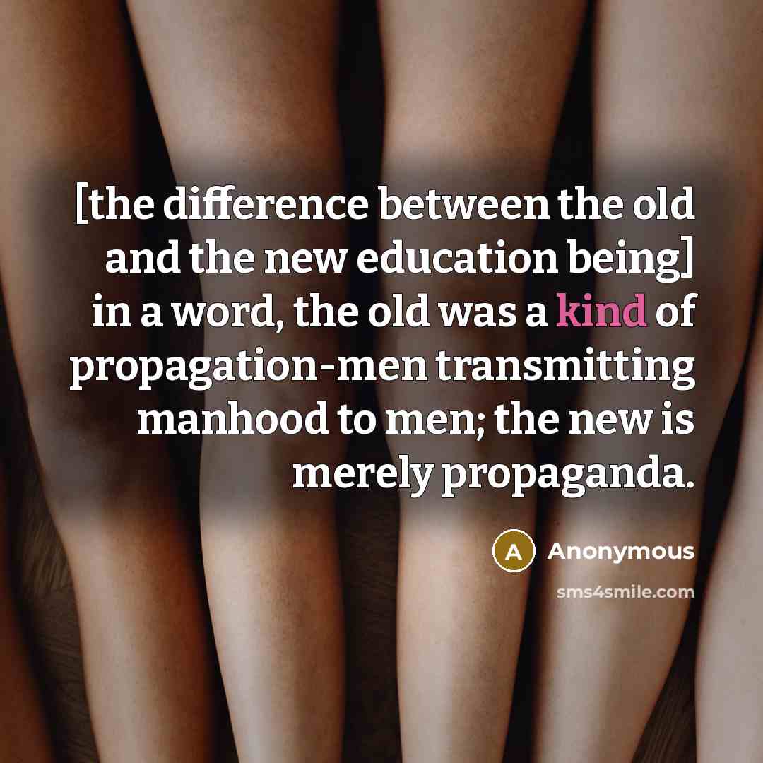 “[the difference between the old and the new education being] in a word, the old was a kind of propagation-men transmitting manhood to men; the new is merely propaganda.” quote by Anonymous