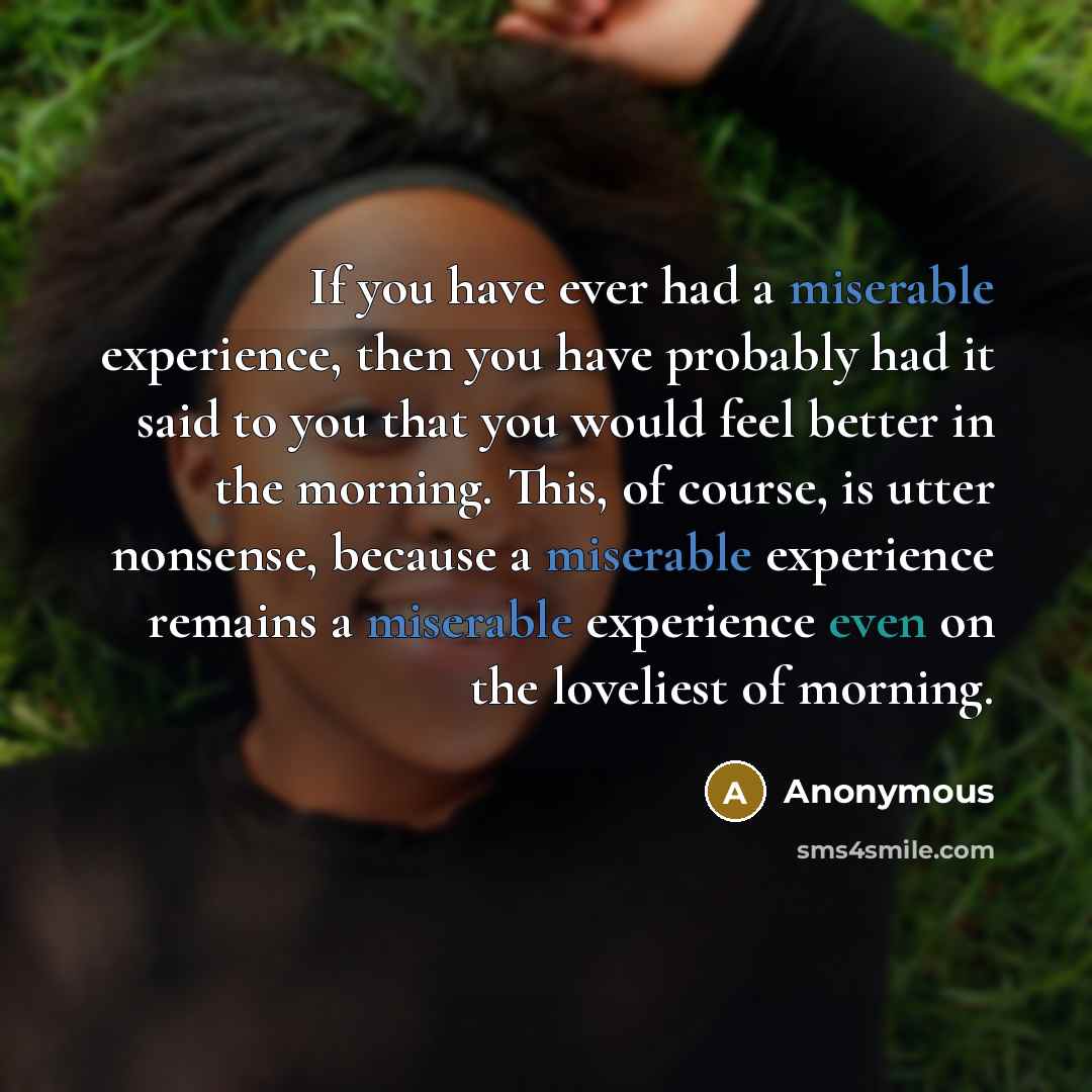 “If you have ever had a miserable experience, then you have probably had it said to you that you would feel better in the morning. This, of course, is utter nonsense, because a miserable experience remains a miserable experience even on the loveliest of morning.” quote by Anonymous