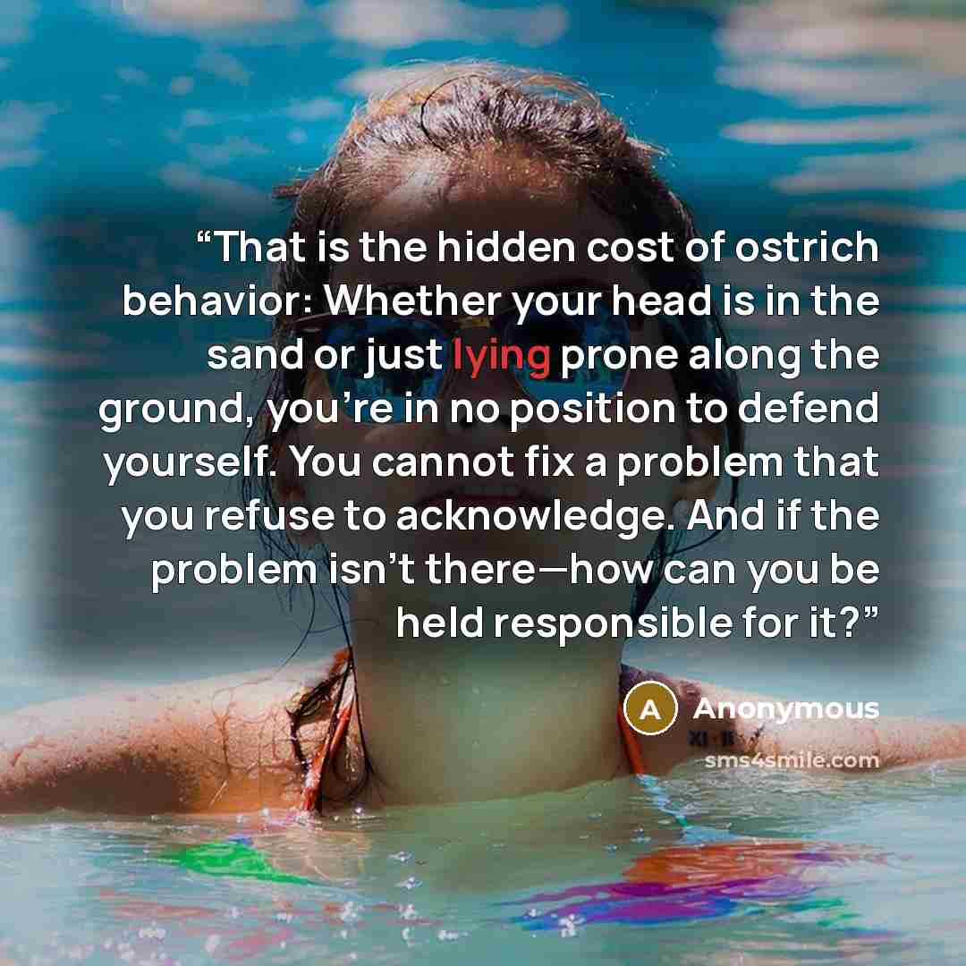 “That is the hidden cost of ostrich behavior: Whether your head is in the sand or just lying prone along the ground, you’re in no position to defend yourself. You cannot fix a problem that you refuse to acknowledge. And if the problem isn’t there—how can you be held responsible for it?” quote by Anonymous