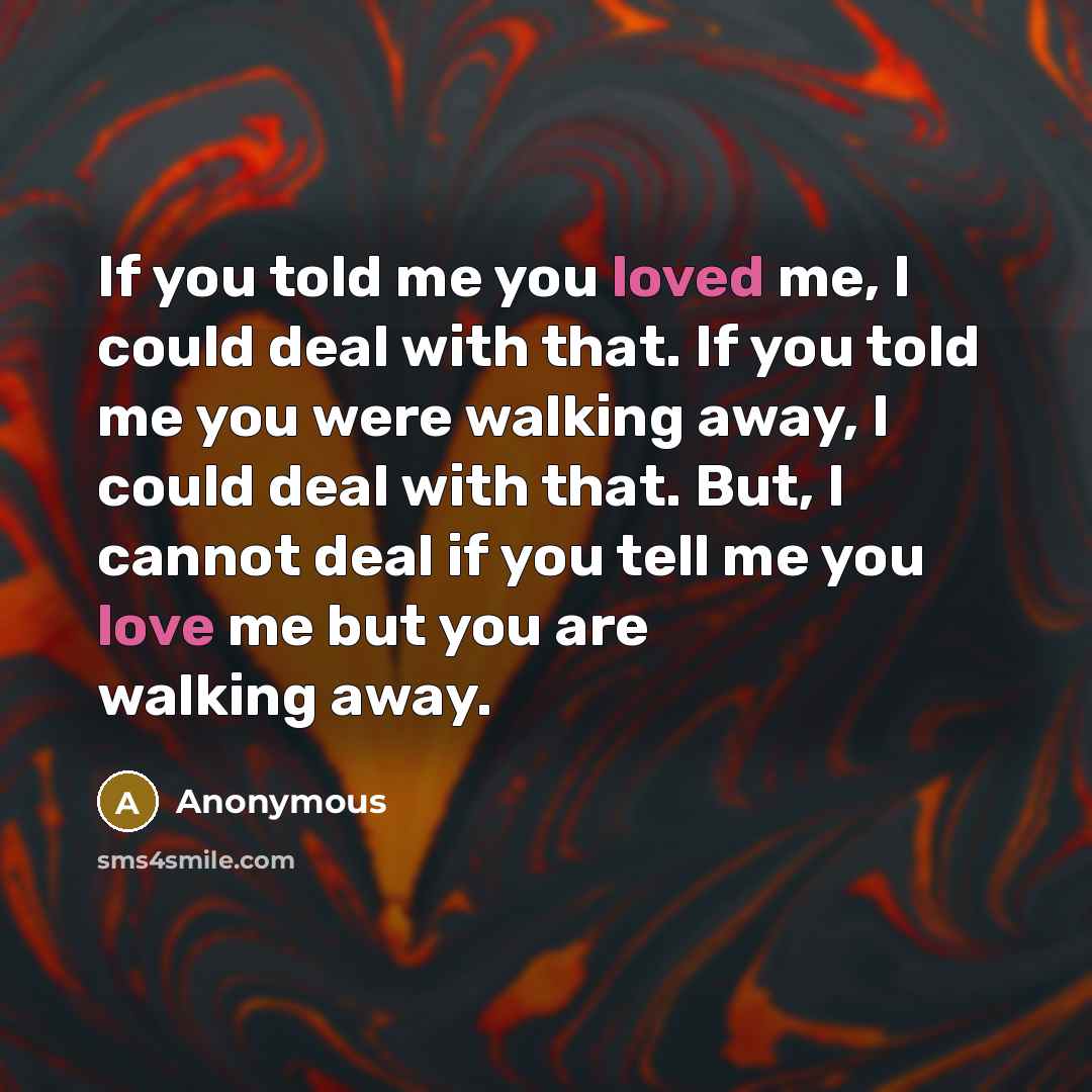 “If you told me you loved me, I could deal with that. If you told me you were walking away, I could deal with that. But, I cannot deal if you tell me you love me but you are walking away.” quote by Anonymous