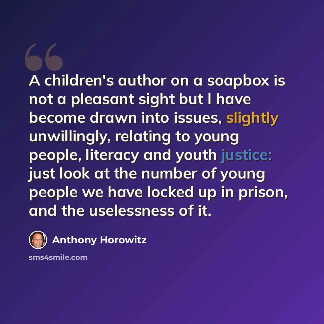 “A children's author on a soapbox is not a pleasant sight but I have become drawn into issues, slightly unwillingly, relating to young people, literacy and youth justice: just look at the number of young people we have locked up in prison, and the uselessness of it.” quote by Anthony Horowitz