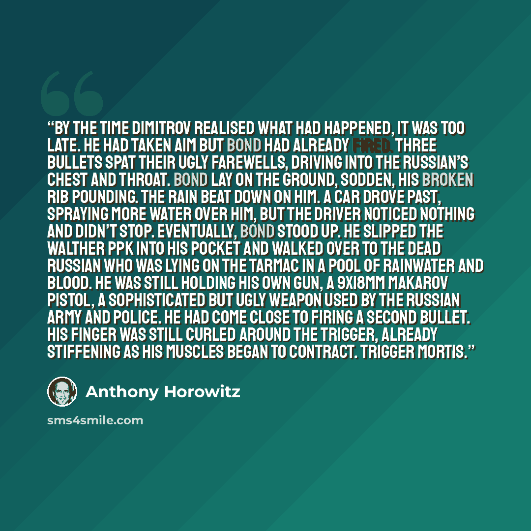 “By the time Dimitrov realised what had happened, it was too late. He had taken aim but Bond had already fired. Three bullets spat their ugly farewells, driving into the Russian’s chest and throat. Bond lay on the ground, sodden, his broken rib pounding. The rain beat down on him. A car drove past…” quote by Anthony Horowitz