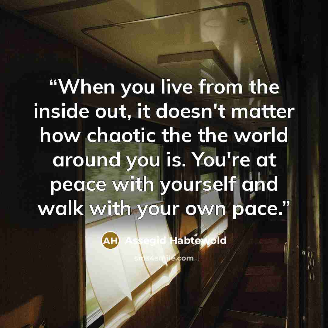 “When you live from the inside out, it doesn't matter how chaotic the the world around you is. You're at peace with yourself and walk with your own pace.” quote by Assegid Habtewold