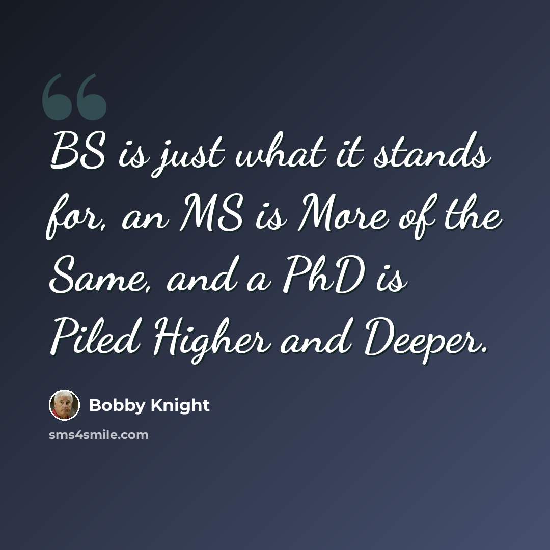 “BS is just what it stands for, an MS is More of the Same, and a PhD is Piled Higher and Deeper.” quote by Bobby Knight
