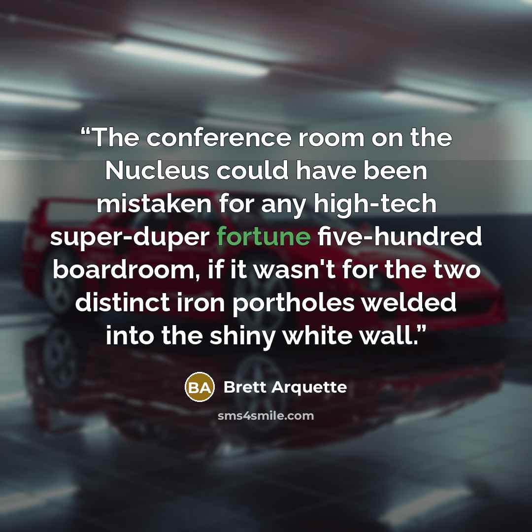 “The conference room on the Nucleus could have been mistaken for any high-tech super-duper fortune five-hundred boardroom, if it wasn't for the two distinct iron portholes welded into the shiny white wall.” quote by Brett Arquette