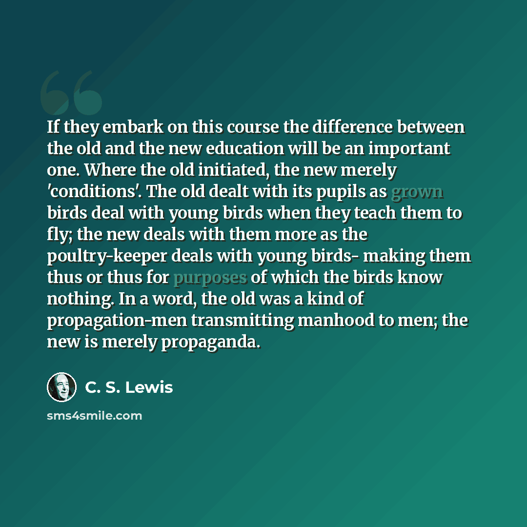“If they embark on this course the difference between the old and the new education will be an important one. Where the old initiated, the new merely 'conditions'. The old dealt with its pupils as grown birds deal with young birds when they teach them to fly; the new deals with them more as the…” quote by C. S. Lewis