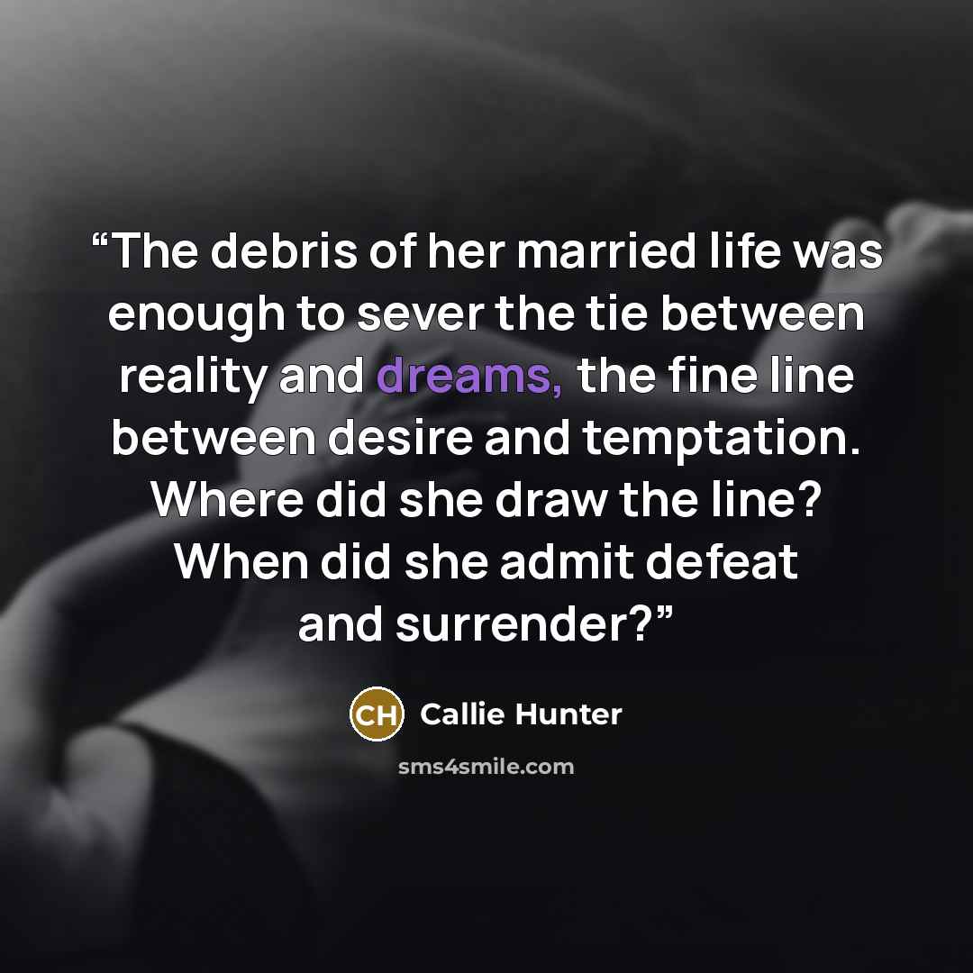 “The debris of her married life was enough to sever the tie between reality and dreams, the fine line between desire and temptation. Where did she draw the line? When did she admit defeat and surrender?” quote by Callie Hunter