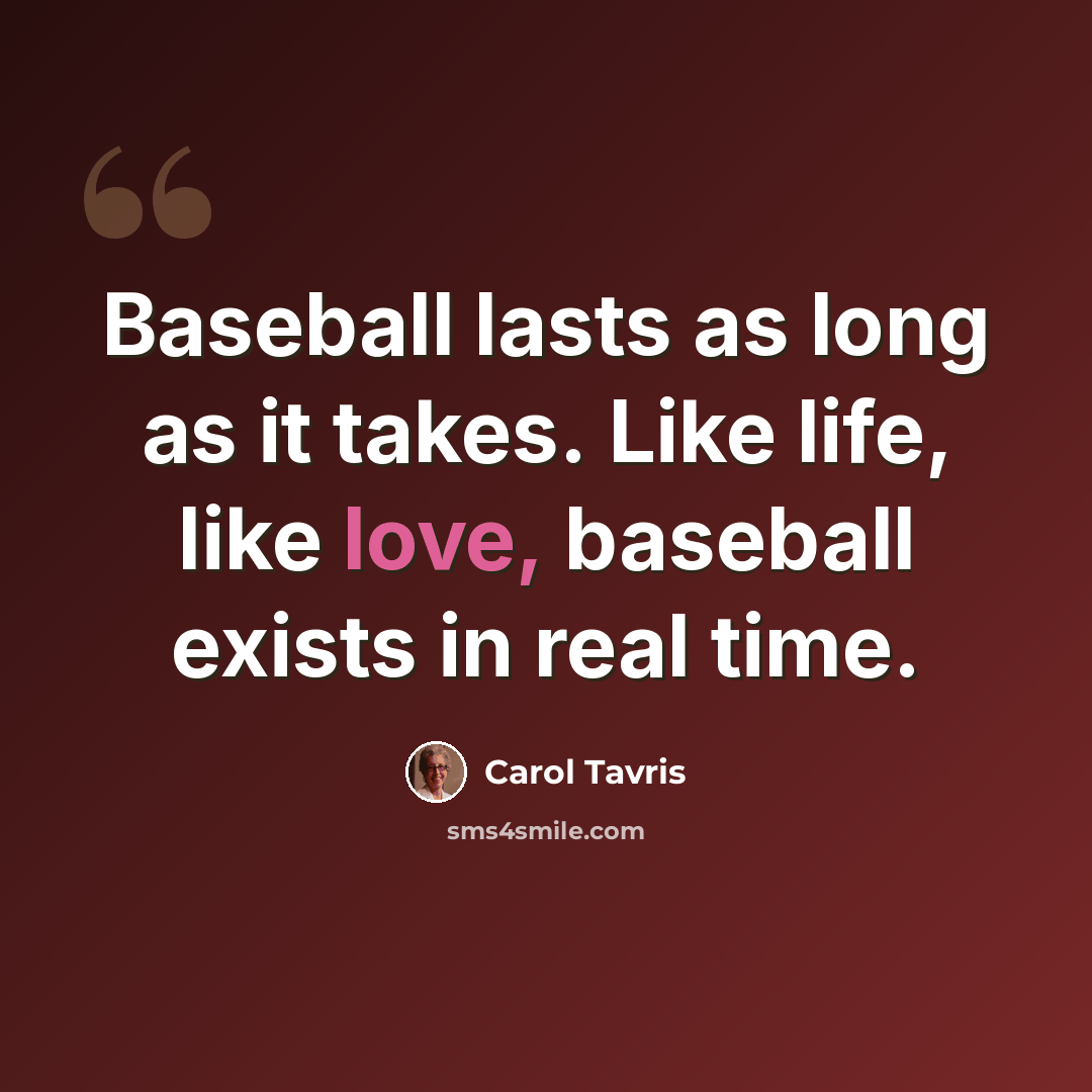 “Baseball lasts as long as it takes. Like life, like love, baseball exists in real time.” quote by Carol Tavris