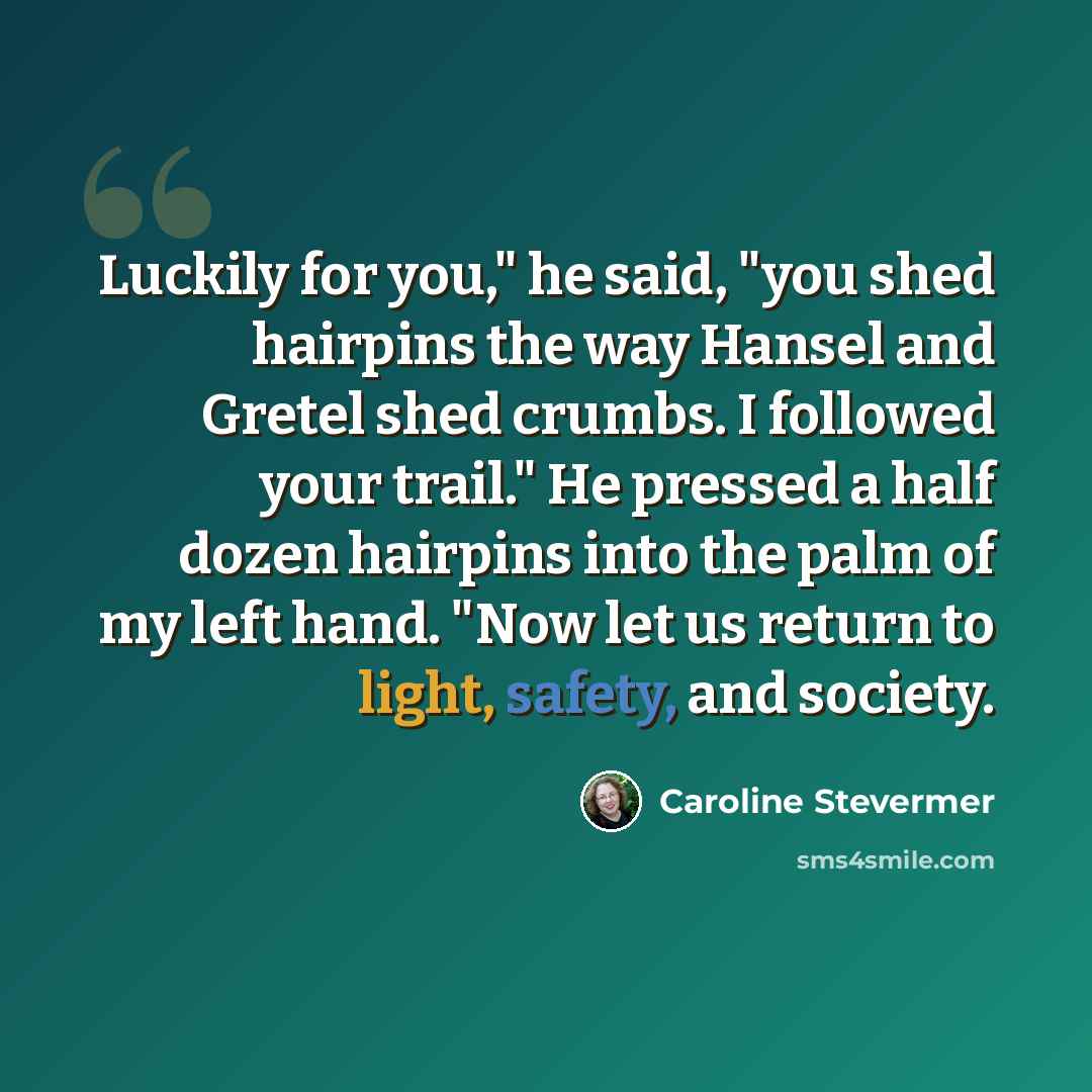 “Luckily for you," he said, "you shed hairpins the way Hansel and Gretel shed crumbs. I followed your trail." He pressed a half dozen hairpins into the palm of my left hand. "Now let us return to light, safety, and society.” quote by Caroline Stevermer