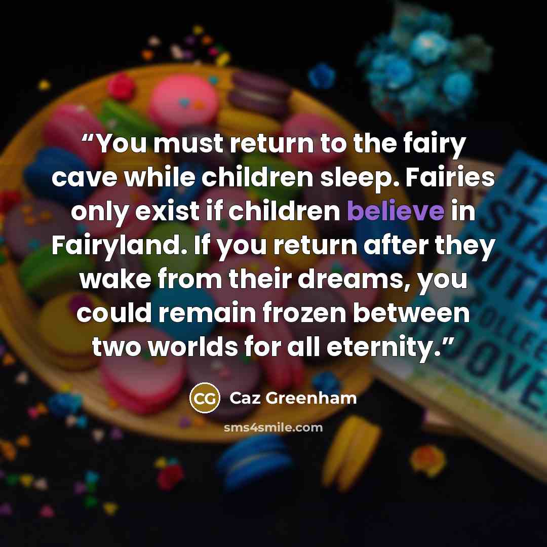 “You must return to the fairy cave while children sleep. Fairies only exist if children believe in Fairyland. If you return after they wake from their dreams, you could remain frozen between two worlds for all eternity.” quote by Caz Greenham