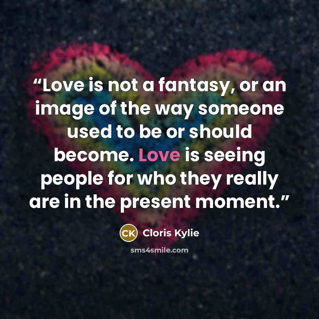 “Love is not a fantasy, or an image of the way someone used to be or should become. Love is seeing people for who they really are in the present moment.” quote by Cloris Kylie