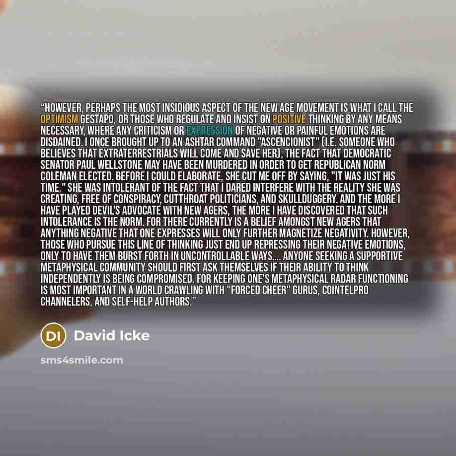 “However, perhaps the most insidious aspect of the New Age movement is what I call the Optimism Gestapo, or those who regulate and insist on positive thinking by any means necessary, where any criticism or expression of negative or painful emotions are disdained. I once brought up to an Ashtar…” quote by David Icke